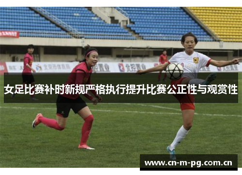 女足比赛补时新规严格执行提升比赛公正性与观赏性
